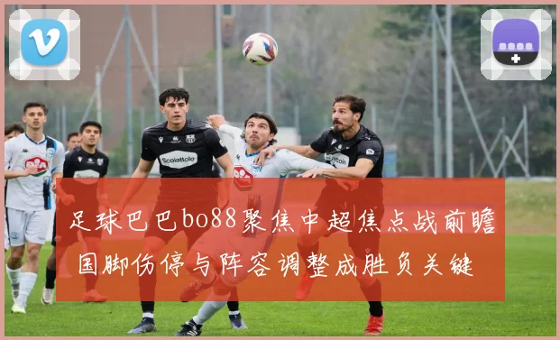 足球巴巴bo88聚焦中超焦点战前瞻 国脚伤停与阵容调整成胜负关键