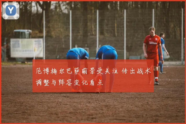 范博梅尔巴萨前景受关注 传出战术调整与阵容变化看点