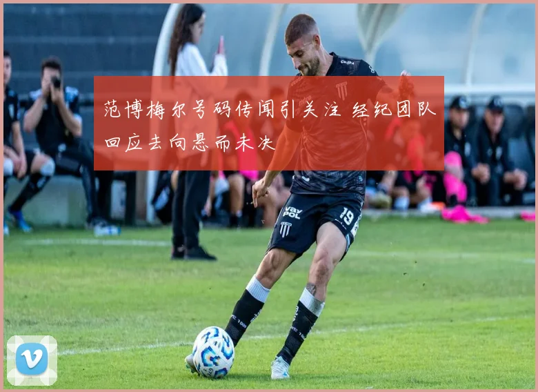 范博梅尔号码传闻引关注 经纪团队回应去向悬而未决