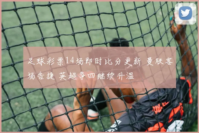 足球彩票14场即时比分更新 曼联客场告捷 英超争四继续升温