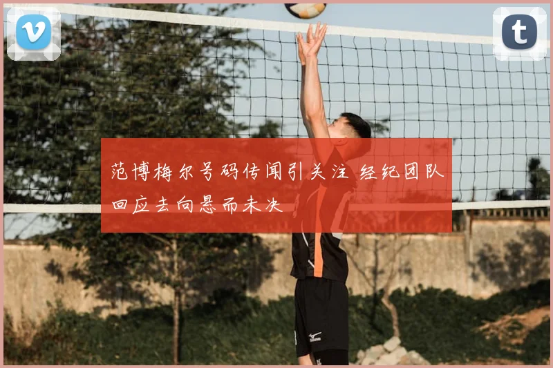 范博梅尔号码传闻引关注 经纪团队回应去向悬而未决