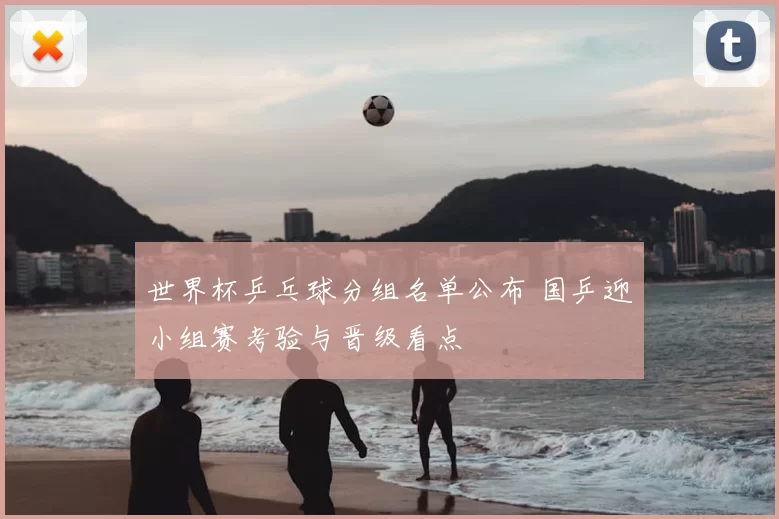 世界杯乒乓球分组名单公布 国乒迎小组赛考验与晋级看点