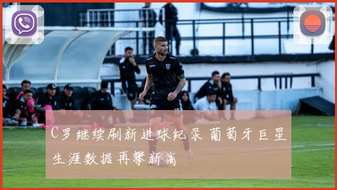 C罗继续刷新进球纪录 葡萄牙巨星生涯数据再攀新高