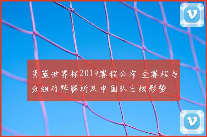 男篮世界杯2019赛程公布 全赛程与分组对阵解析及中国队出线形势