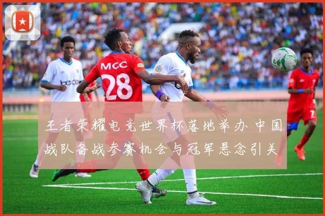 王者荣耀电竞世界杯落地举办 中国战队备战参赛机会与冠军悬念引关注