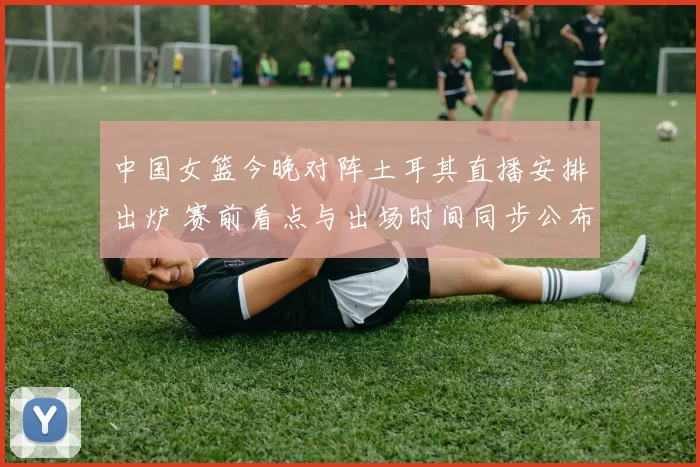 中国女篮今晚对阵土耳其直播安排出炉 赛前看点与出场时间同步公布