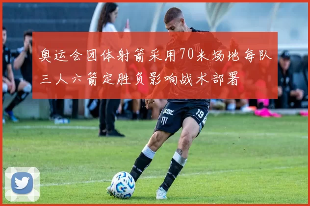 奥运会团体射箭采用70米场地每队三人六箭定胜负影响战术部署