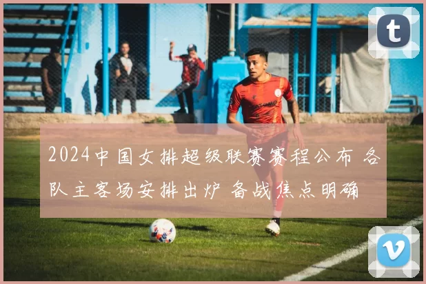 2024中国女排超级联赛赛程公布 各队主客场安排出炉 备战焦点明确