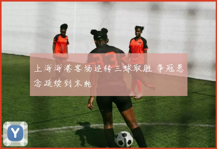 上海海港客场逆转三球取胜 争冠悬念延续到末轮