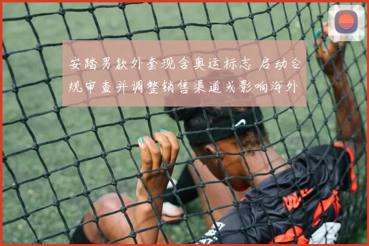 安踏男款外套现含奥运标志 启动合规审查并调整销售渠道或影响海外市场