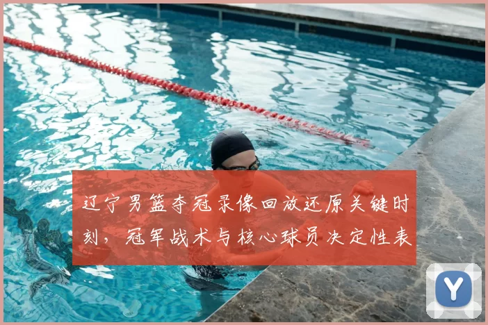 辽宁男篮夺冠录像回放还原关键时刻，冠军战术与核心球员决定性表现盘点