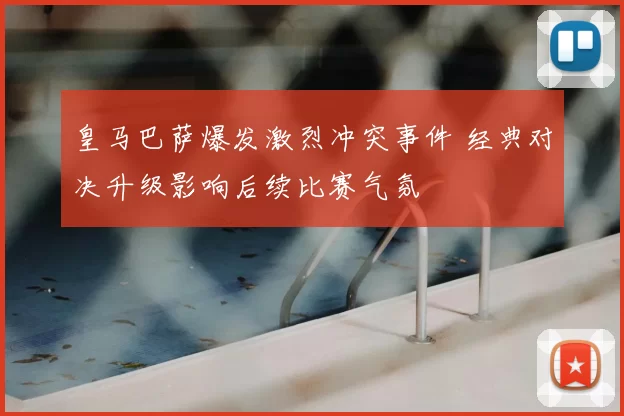 皇马巴萨爆发激烈冲突事件 经典对决升级影响后续比赛气氛