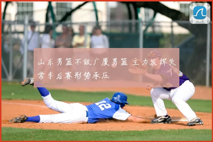 山东男篮不敌广厦男篮 主力发挥失常季后赛形势承压