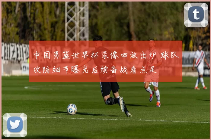 中国男篮世界杯录像回放出炉 球队攻防细节曝光后续备战看点足