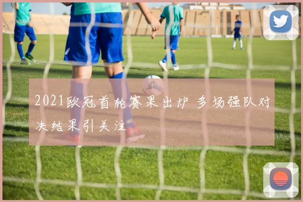 2021欧冠首轮赛果出炉 多场强队对决结果引关注