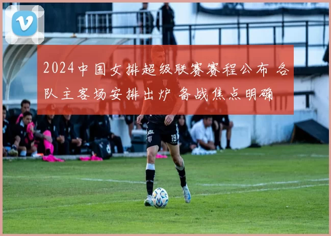 2024中国女排超级联赛赛程公布 各队主客场安排出炉 备战焦点明确