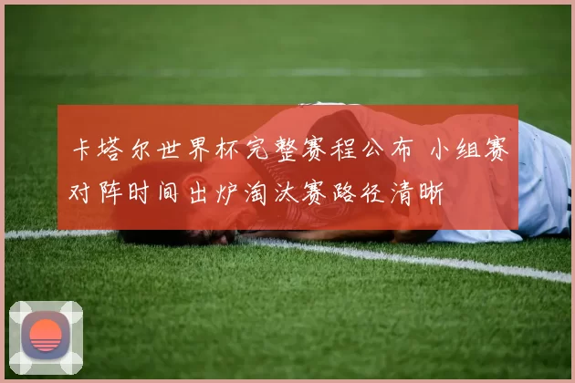 卡塔尔世界杯完整赛程公布 小组赛对阵时间出炉淘汰赛路径清晰