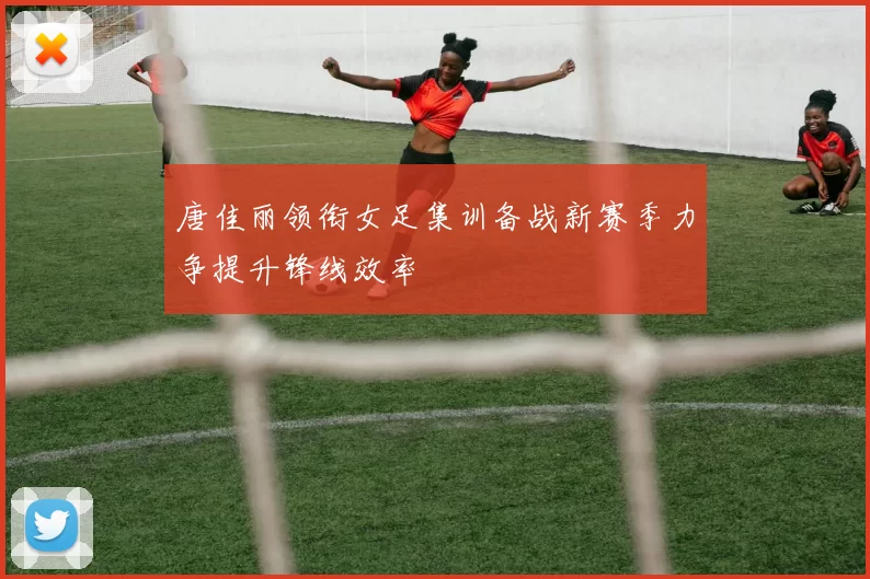 唐佳丽领衔女足集训备战新赛季力争提升锋线效率