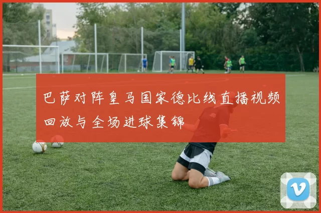 巴萨对阵皇马国家德比线直播视频回放与全场进球集锦