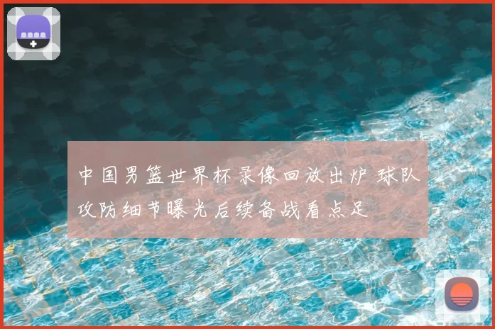 中国男篮世界杯录像回放出炉 球队攻防细节曝光后续备战看点足