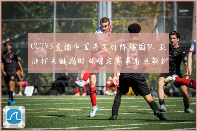 CCTV5直播中国男足对阵韩国队 亚洲杯关键战时间确定赛事看点解析