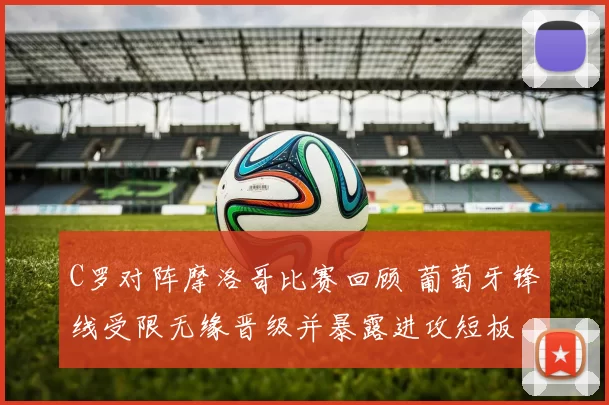 C罗对阵摩洛哥比赛回顾 葡萄牙锋线受限无缘晋级并暴露进攻短板