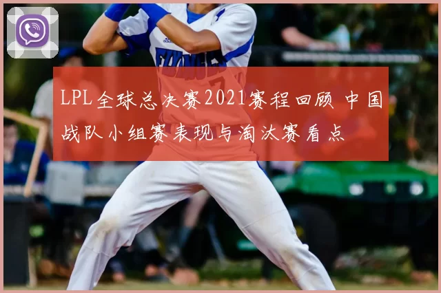 LPL全球总决赛2021赛程回顾 中国战队小组赛表现与淘汰赛看点