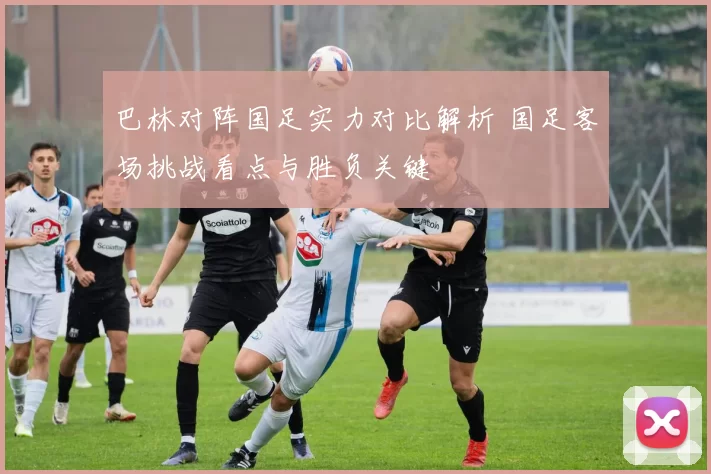 巴林对阵国足实力对比解析 国足客场挑战看点与胜负关键