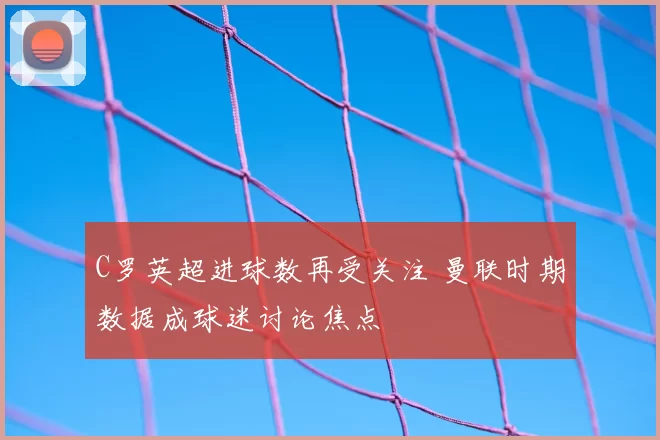 C罗英超进球数再受关注 曼联时期数据成球迷讨论焦点