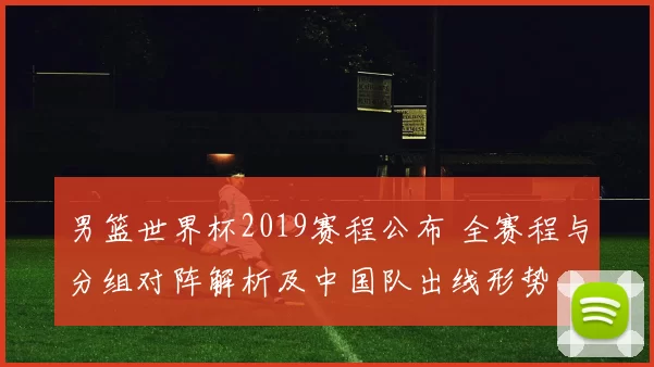 男篮世界杯2019赛程公布 全赛程与分组对阵解析及中国队出线形势