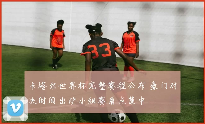 卡塔尔世界杯完整赛程公布 豪门对决时间出炉小组赛看点集中