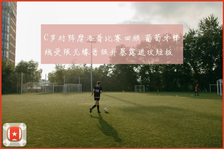 C罗对阵摩洛哥比赛回顾 葡萄牙锋线受限无缘晋级并暴露进攻短板