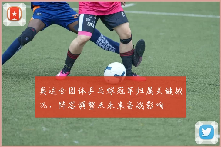 奥运会团体乒乓球冠军归属关键战况、阵容调整及未来备战影响