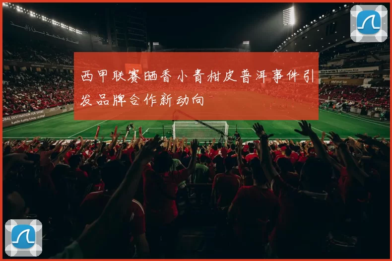 西甲联赛晒香小青柑皮普洱事件引发品牌合作新动向