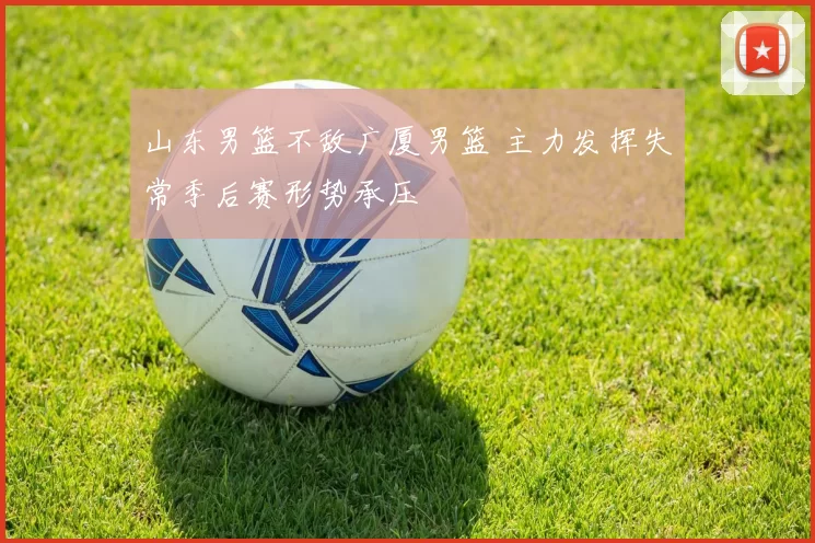 山东男篮不敌广厦男篮 主力发挥失常季后赛形势承压