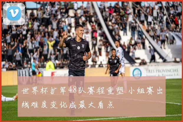 世界杯扩军48队赛程重塑 小组赛出线难度变化成最大看点