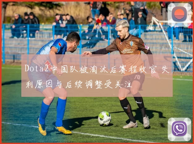 Dota2中国队被淘汰后赛程收官 失利原因与后续调整受关注