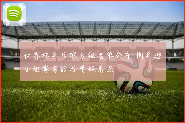 世界杯乒乓球分组名单公布 国乒迎小组赛考验与晋级看点