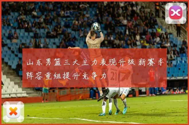 山东男篮三大主力表现升级 新赛季阵容重组提升竞争力