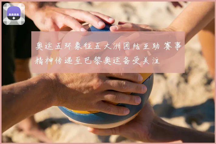 奥运五环象征五大洲团结互助 赛事精神传递至巴黎奥运备受关注