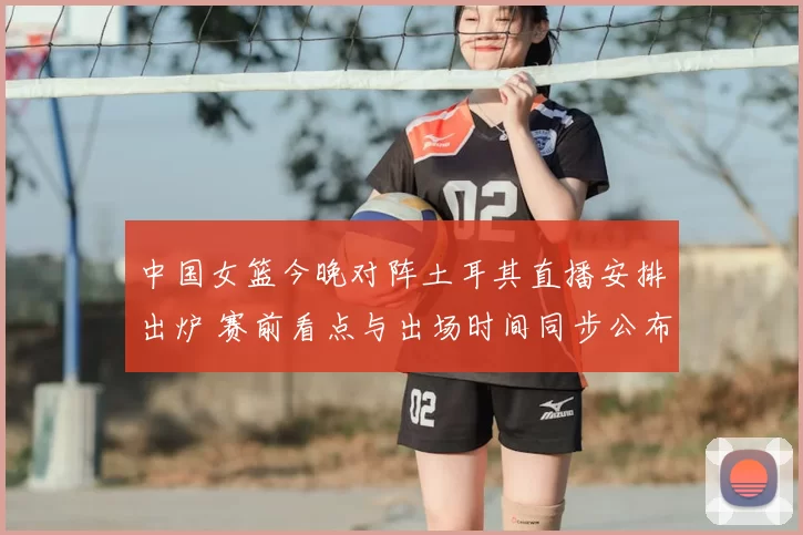 中国女篮今晚对阵土耳其直播安排出炉 赛前看点与出场时间同步公布