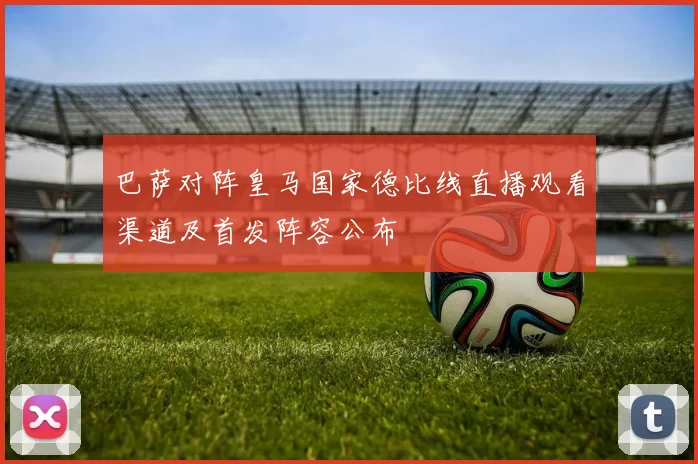 巴萨对阵皇马国家德比线直播观看渠道及首发阵容公布