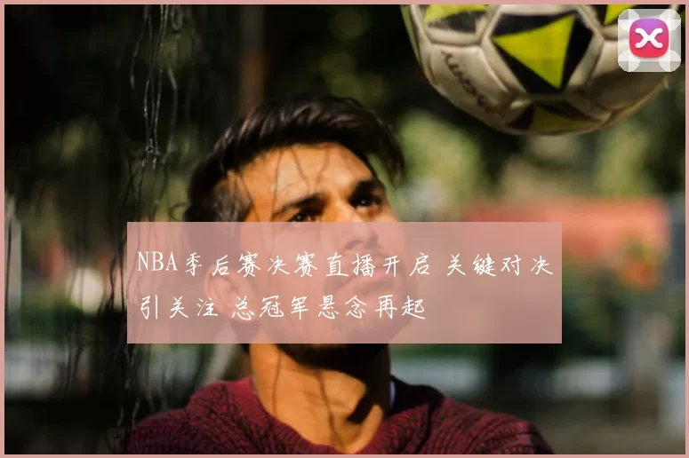 NBA季后赛决赛直播开启 关键对决引关注 总冠军悬念再起