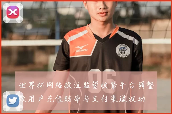 世界杯网络投注监管收紧平台调整致用户充值赔率与支付渠道波动
