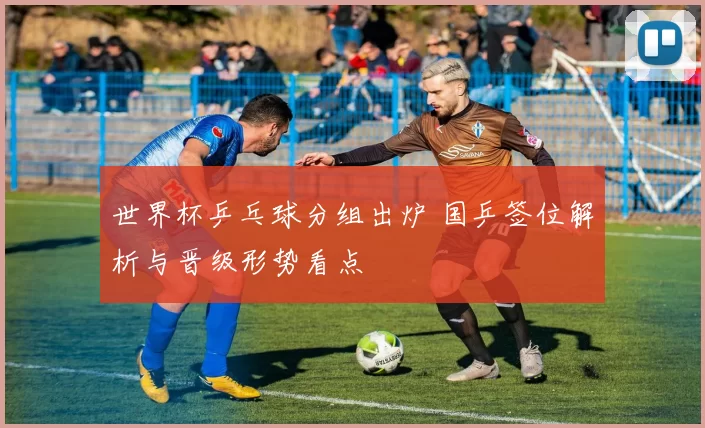 世界杯乒乓球分组出炉 国乒签位解析与晋级形势看点