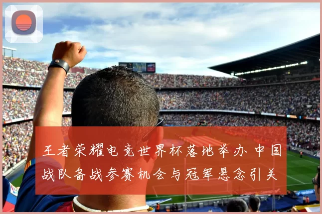 王者荣耀电竞世界杯落地举办 中国战队备战参赛机会与冠军悬念引关注