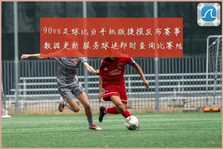 90vs足球比分手机版捷报发布赛事数据更新 服务球迷即时查询比赛结果