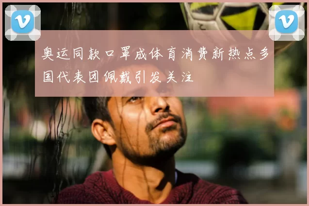 奥运同款口罩成体育消费新热点多国代表团佩戴引发关注