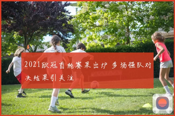 2021欧冠首轮赛果出炉 多场强队对决结果引关注